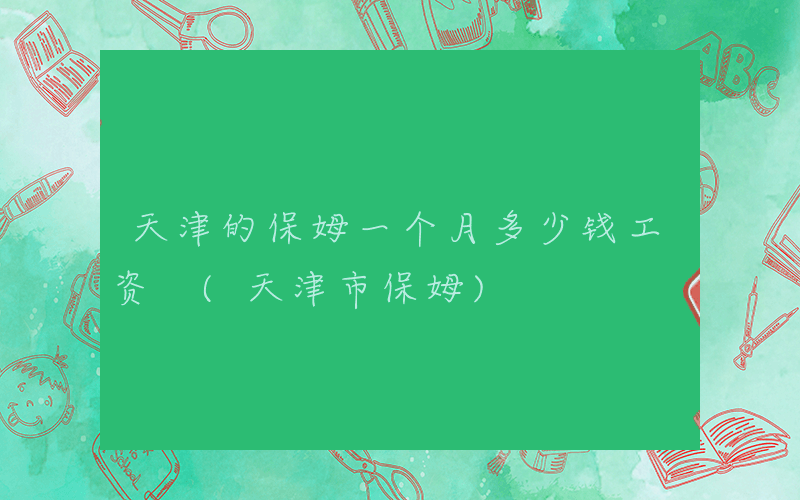 天津的保姆一个月多少钱工资 (天津市保姆)